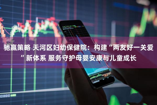 驰赢策略 天河区妇幼保健院：构建“两友好一关爱”新体系 服务守护母婴安康与儿童成长