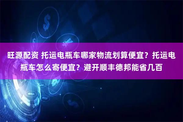 旺源配资 托运电瓶车哪家物流划算便宜？托运电瓶车怎么寄便宜？避开顺丰德邦能省几百