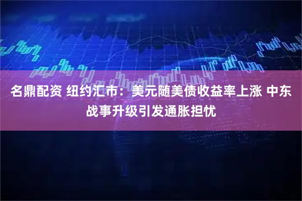 名鼎配资 纽约汇市：美元随美债收益率上涨 中东战事升级引发通胀担忧