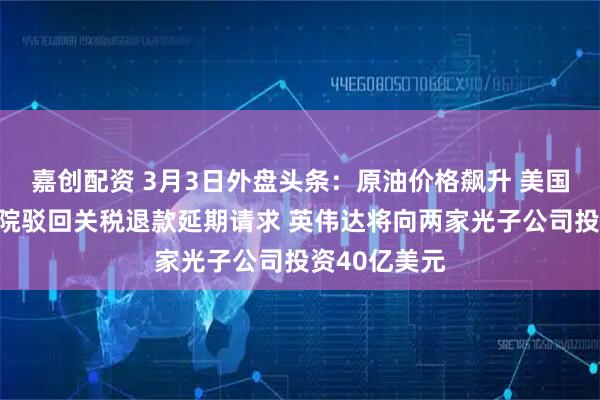 嘉创配资 3月3日外盘头条：原油价格飙升 美国联邦上诉法院驳回关税退款延期请求 英伟达将向两家光子公司投资40亿美元