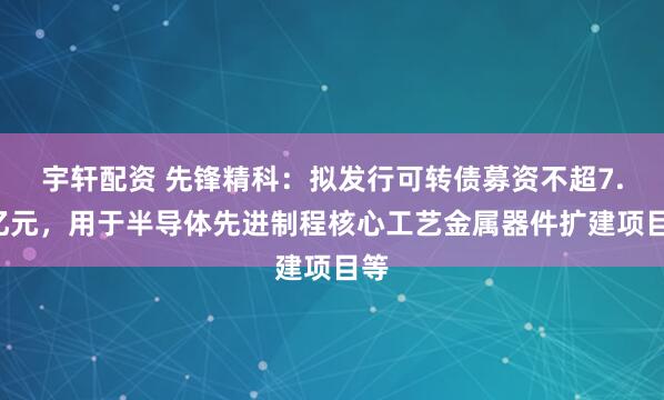 宇轩配资 先锋精科：拟发行可转债募资不超7.5亿元，用于半导体先进制程核心工艺金属器件扩建项目等