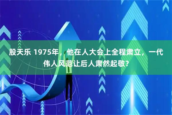 股天乐 1975年，他在人大会上全程肃立，一代伟人风范让后人肃然起敬？