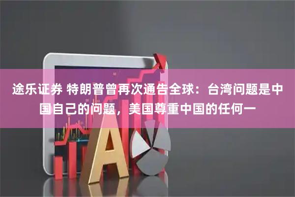 途乐证券 特朗普曾再次通告全球：台湾问题是中国自己的问题，美国尊重中国的任何一