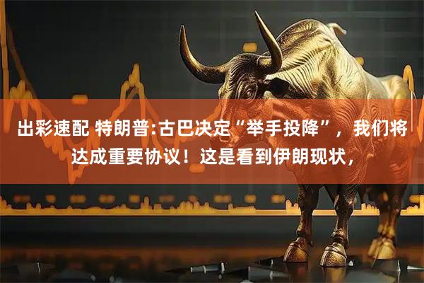 出彩速配 特朗普:古巴决定“举手投降”，我们将达成重要协议！这是看到伊朗现状，