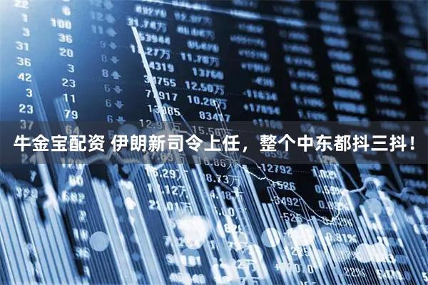牛金宝配资 伊朗新司令上任，整个中东都抖三抖！