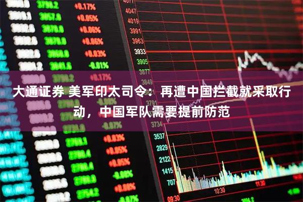 大通证券 美军印太司令：再遭中国拦截就采取行动，中国军队需要提前防范