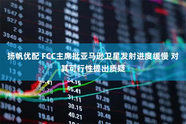 扬帆优配 FCC主席批亚马逊卫星发射进度缓慢 对其可行性提出质疑