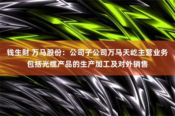 钱生财 万马股份：公司子公司万马天屹主营业务包括光缆产品的生产加工及对外销售