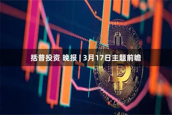 括普投资 晚报 | 3月17日主题前瞻