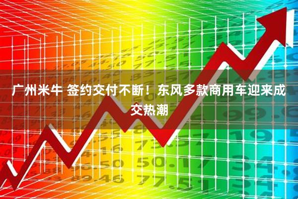 广州米牛 签约交付不断！东风多款商用车迎来成交热潮