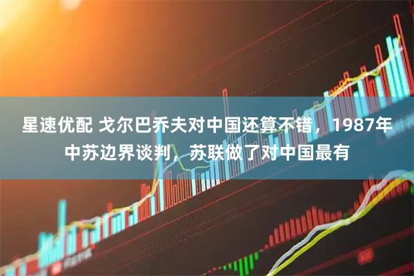 星速优配 戈尔巴乔夫对中国还算不错，1987年中苏边界谈判，苏联做了对中国最有