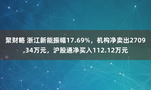 聚财略 浙江新能振幅17.69%，机构净卖出2709.34万元，沪股通净买入112.12万元