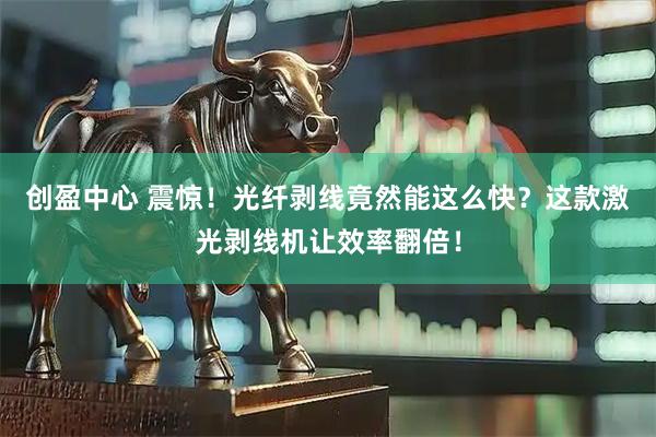 创盈中心 震惊！光纤剥线竟然能这么快？这款激光剥线机让效率翻倍！