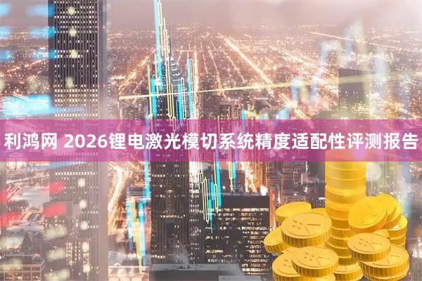 利鸿网 2026锂电激光模切系统精度适配性评测报告