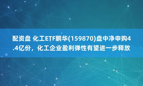 配资盘 化工ETF鹏华(159870)盘中净申购4.4亿份，化工企业盈利弹性有望进一步释放