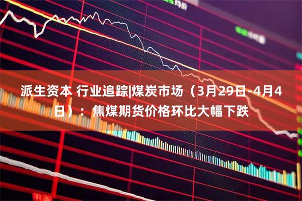 派生资本 行业追踪|煤炭市场（3月29日-4月4日）：焦煤期货价格环比大幅下跌
