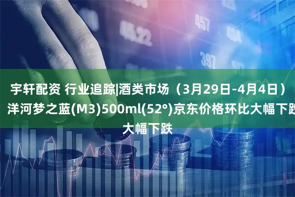 宇轩配资 行业追踪|酒类市场（3月29日-4月4日）：洋河梦之蓝(M3)500ml(52°)京东价格环比大幅下跌