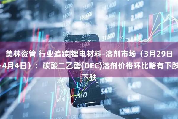 美林资管 行业追踪|锂电材料-溶剂市场（3月29日-4月4日）：碳酸二乙酯(DEC)溶剂价格环比略有下跌