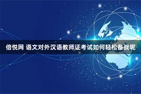 倍悦网 语文对外汉语教师证考试如何轻松备战呢