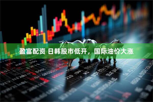 盈富配资 日韩股市低开，国际油价大涨