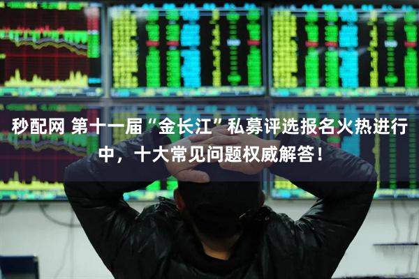 秒配网 第十一届“金长江”私募评选报名火热进行中，十大常见问题权威解答！