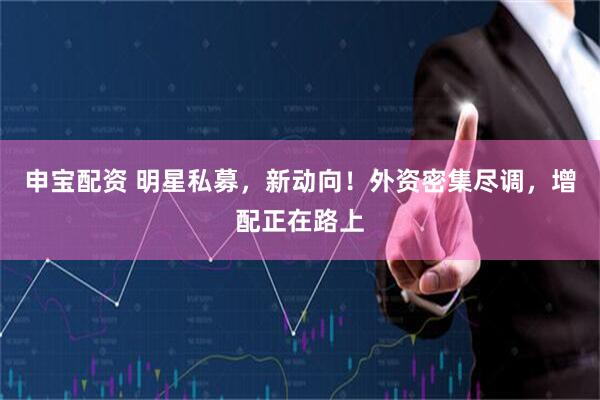 申宝配资 明星私募，新动向！外资密集尽调，增配正在路上