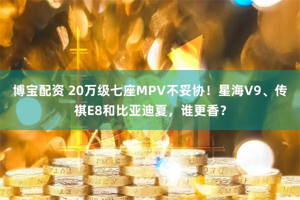 博宝配资 20万级七座MPV不妥协!星海V9、传祺E8和比亚迪夏,谁更香?