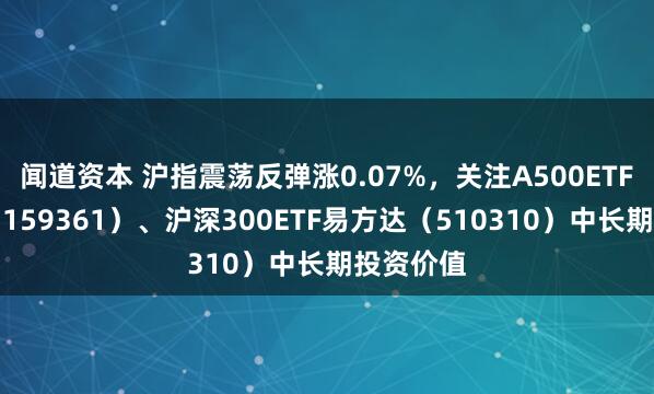 闻道资本 沪指震荡反弹涨0.07%，关注A500ETF易方达（159361）、沪深300ETF易方达（510310）中长期投资价值