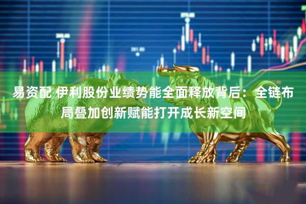 易资配 伊利股份业绩势能全面释放背后：全链布局叠加创新赋能打开成长新空间