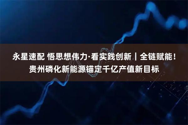 永星速配 悟思想伟力·看实践创新｜全链赋能！贵州磷化新能源锚定千亿产值新目标