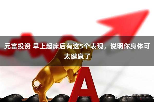 元富投资 早上起床后有这5个表现，说明你身体可太健康了