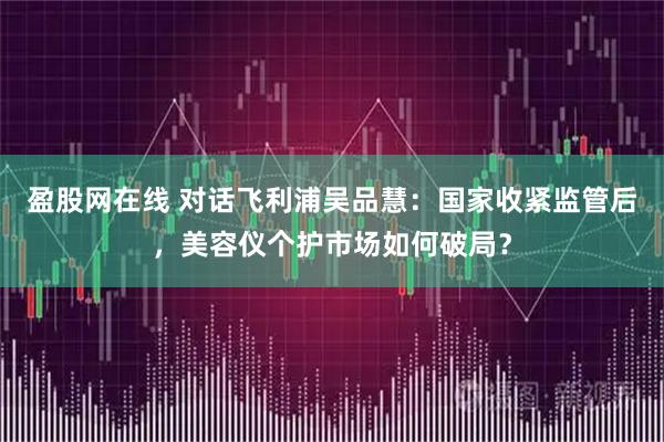 盈股网在线 对话飞利浦吴品慧:国家收紧监管后,美容仪个护市场如何破局?