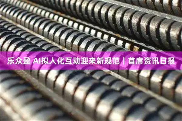 乐众盈 AI拟人化互动迎来新规范｜首席资讯日报