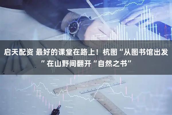 启天配资 最好的课堂在路上！杭图“从图书馆出发”在山野间翻开“自然之书”