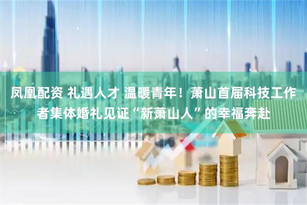 凤凰配资 礼遇人才 温暖青年！萧山首届科技工作者集体婚礼见证“新萧山人”的幸福奔赴