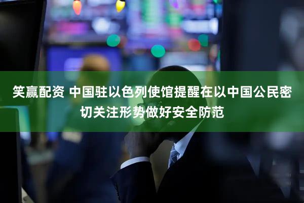 笑赢配资 中国驻以色列使馆提醒在以中国公民密切关注形势做好安全防范