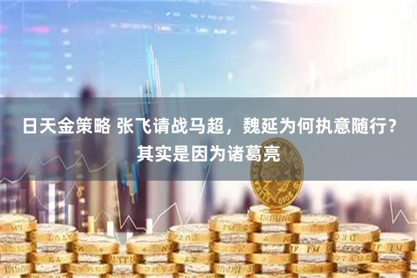 日天金策略 张飞请战马超，魏延为何执意随行？其实是因为诸葛亮