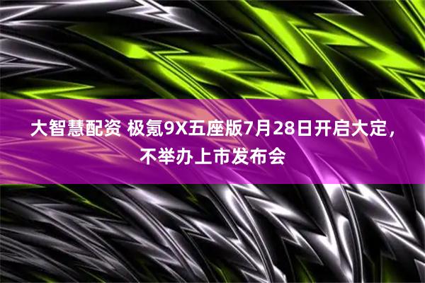 大智慧配资 极氪9X五座版7月28日开启大定，不举办上市发布会