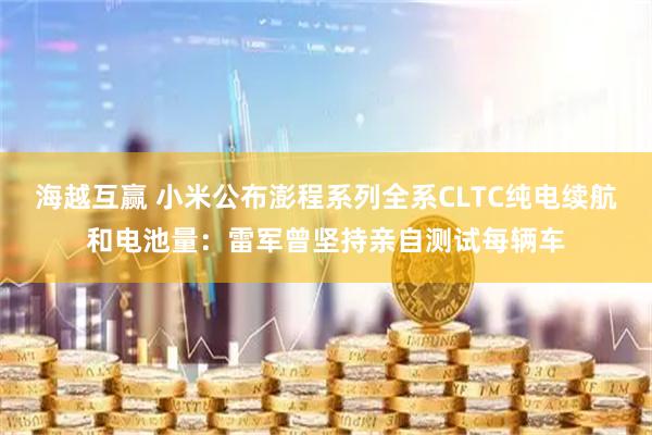 海越互赢 小米公布澎程系列全系CLTC纯电续航和电池量:雷军曾坚持亲自测试每辆车