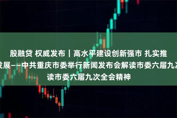 股融贷 权威发布｜高水平建设创新强市 扎实推动高质量发展——中共重庆市委举行新闻发布会解读市委六届九次全会精神