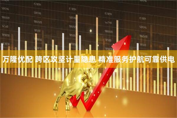 万隆优配 跨区攻坚计量隐患 精准服务护航可靠供电