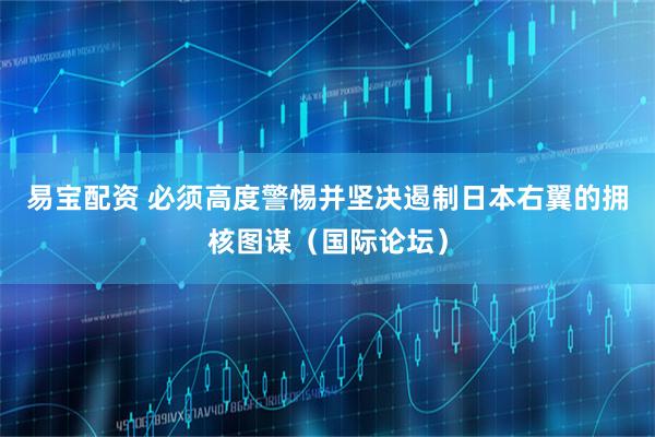 易宝配资 必须高度警惕并坚决遏制日本右翼的拥核图谋（国际论坛）