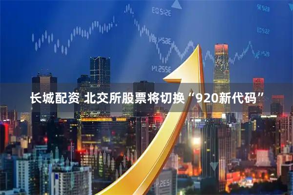 长城配资 北交所股票将切换“920新代码”