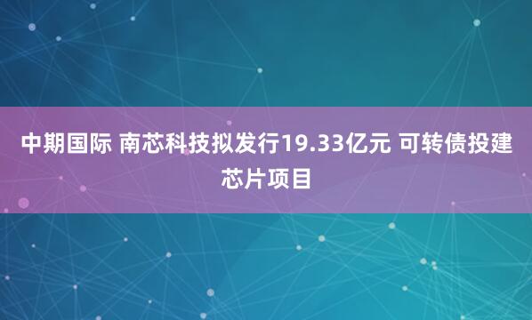 中期国际 南芯科技拟发行19.33亿元 可转债投建芯片项目