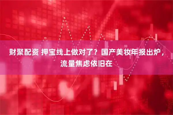 财聚配资 押宝线上做对了？国产美妆年报出炉，流量焦虑依旧在