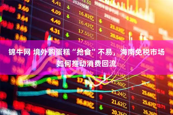锦牛网 境外购蛋糕“抢食”不易,海南免税市场如何推动消费回流