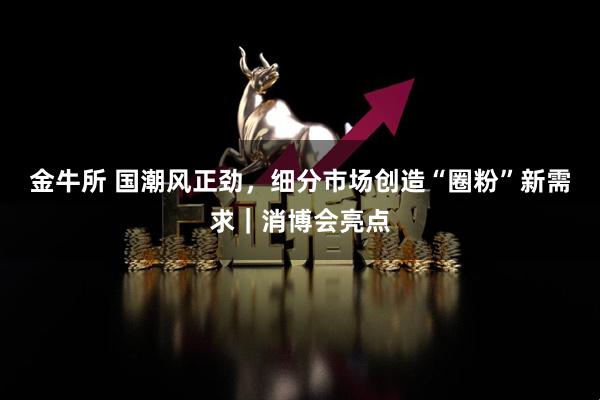 金牛所 国潮风正劲，细分市场创造“圈粉”新需求｜消博会亮点