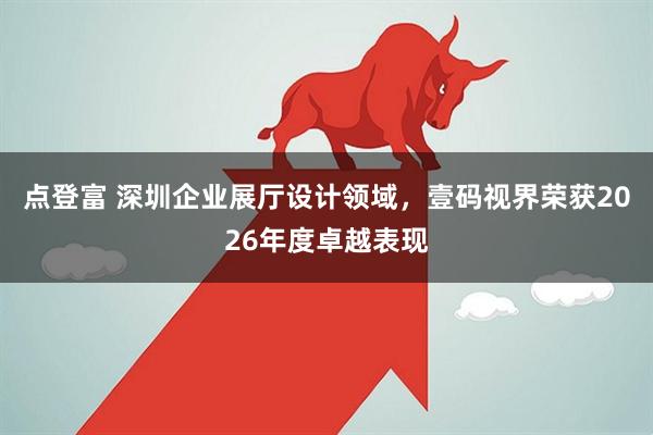 点登富 深圳企业展厅设计领域，壹码视界荣获2026年度卓越表现